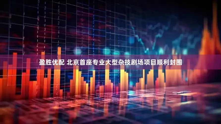盈胜优配 北京首座专业大型杂技剧场项目顺利封围