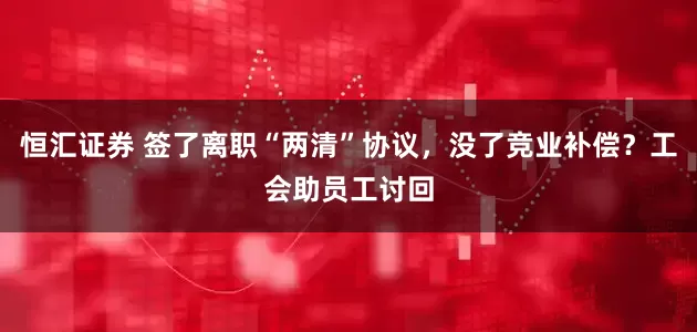 恒汇证券 签了离职“两清”协议，没了竞业补偿？工会助员工讨回