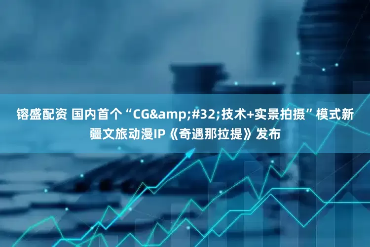 镕盛配资 国内首个“CG&#32;技术+实景拍摄”模式新疆文旅动漫IP《奇遇那拉提》发布