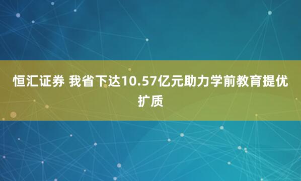 恒汇证券 我省下达10.57亿元助力学前教育提优扩质