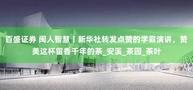 百盛证券 闽人智慧丨新华社转发点赞的学霸演讲，赞美这杯留香千年的茶_安溪_茶园_茶叶