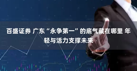 百盛证券 广东“永争第一”的底气藏在哪里 年轻与活力支撑未来